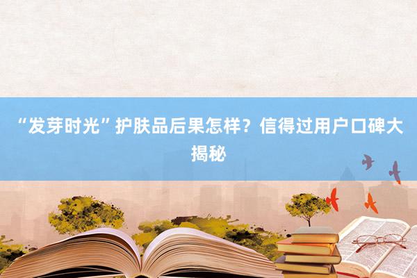 “发芽时光”护肤品后果怎样？信得过用户口碑大揭秘